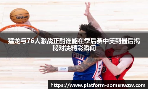猛龙与76人激战正酣谁能在季后赛中笑到最后揭秘对决精彩瞬间