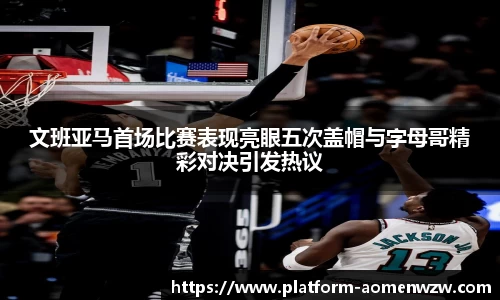 文班亚马首场比赛表现亮眼五次盖帽与字母哥精彩对决引发热议